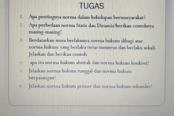 TUGAS 1. Apa pentingnya norma dalam kehidupan bermasyarakat? 2. Apa perbedaan norma Statis dan Dinamis?berikan contohnya masing-masing! 3 Berdasarkan masa berlakunya norma hukum dibagi