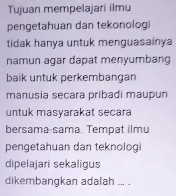 Tujuan mempelajari ilmu pengetahuan dan tekonologi tidak hanya untuk menguasainya namun agar dapat menyumbang baik untuk perkembangan manusia secara pribadi maupun untuk masyarakat secara