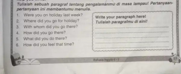 Tulislah sebuah tentang pengalamanmu di masa lampau!Pertanyaan- pertanyaan ini membantumu menulis. 1. Were you on holiday last week? 2. Where did you go for