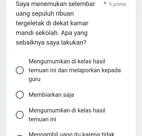 uang sepuluh ribuan tergeleta ak di dekat kamar mandi sekolah . Apa yang sebaiknya saya lakukan? Mengumumkan di kelas hasil temuan ini dan melapork