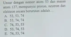 Unsur dengan nomor atom 53 dan massa atom 127. mempunyai proton neutron dan elektron secara berurutan adalah __ A. 53,53 . 74 B. 53,74