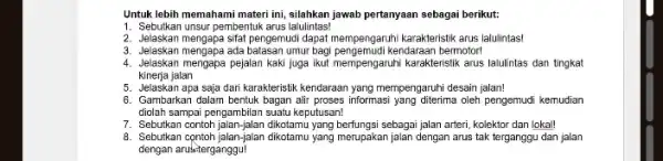 Untuk lebih memahami materi ini, silahkan jawab pertanyaan sebagai berikut: 1. Sebutkan unsur pembentuk arus lalulintas! 2. Jelaskan mengapa sifat pengemudi dapat mempengaruhi karakteristiki