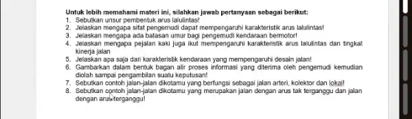 Untuk lebih memahami materi ini, silahkan jawab pertanyaan sebagai berikut: 1. Sebutkan unsur pembentuk arus lalulintas! 2. Jelaskan mengapa sifat pengemudi dapat mempengaruhi karakteristik