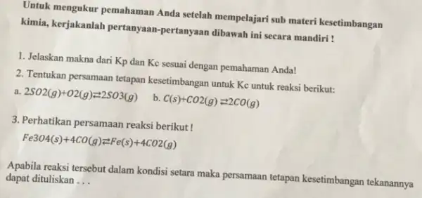 Untuk mengukur pemahaman Anda setelah mempelajari sub materi kesetimbangan kimia, kerjakanlah pertanyaan -pertanyaan dibawah ini secara mandiri ! 1. Jelaskan makna dari Kp dan