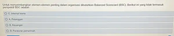 Untuk menyeimbangkan elemen-elemen penting dalam organisasi dibutuhkan Balanced Scorecard (BSC). Berikut ini yang tidak termasuk perspektif BSC adalah C. Internal bisnis A. Pelanggan B.