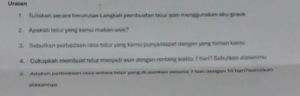 Uraian 1. Tuliskan secara berurutan Langkah pembuatan telur asin menggunakan abu gosok 2. Apakah telur yang kamu makan asin? 3. Sebutkan perbedaan rasa telur