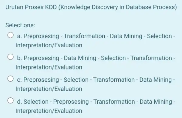 Urutan Proses KDD (Knowledge Discovery in Database Process) Select one: a. Preprosesing - Transformat ion - Data Mining - Selection - Interpretation /Evaluation b.