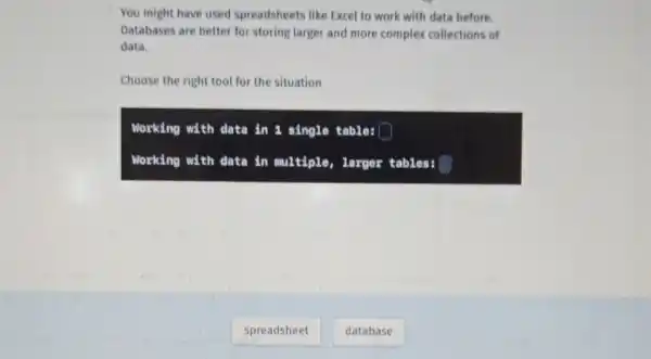 You might have used spreadsheets like Excel to work with data before. Databases are better for storing larger and more complex collections of data.