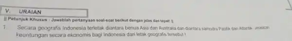 v. URAIAN II Petunjuk Khusus :Jawablah pertanyaan soal-soal berikut dengan jelas dan tepat! || 1. Secara geografis Indonesia terletak diantara benua Asia dan Australia