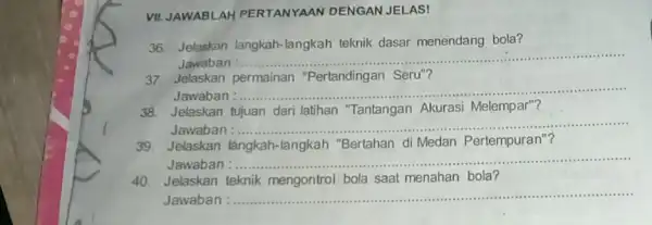 VII. JAWABLAH PERTANYAAN DENGAN JELAS! 36. Jelaskan langkah -langkah teknik dasar menendang bola? Jawaban :..... __ 37. Jelaskan permainan "Pertandingan Seru"? Jawaban :...... __