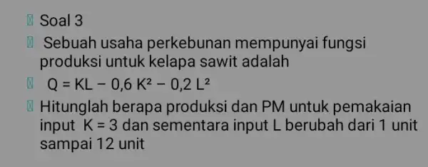 x Soal 3 x Sebuah usaha perkebunan mempunyai fungsi produksi untuk kelapa sawit adalah x Q=KL-0,6K^2-0,2L^2 x Hitunglah berapa produksi dan PM untuk pemakaian