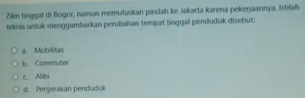 Zikri tinggal di Bogor namun memutuskan pindah ke Jakarta karena pekerjaannya.Istilah teknis untuk menggambarkan perubahan tempat tinggal penduduk disebut: a. Mobilitas b. Commuter c.