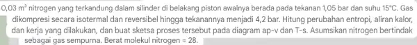 0,03m^3 nitrogen yang terkandung dalam silinder di belakang piston awalnya berada pada tekanan 1,05 bar dan suhu 15^circ C . Gas dikompresi secara isotermal