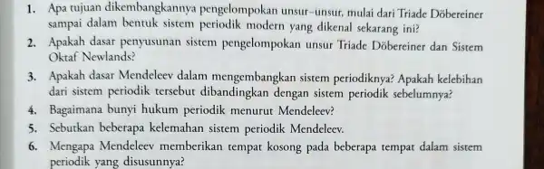 1. Apa tujuan dikembangkannya pengelompokan unsur-unsur,mulai dari Triade Dobereiner sampai dalam bentuk sistem modern yang dikenal sekarang ini? 2. Apakah dasar penyusunan sistem pengelompokan