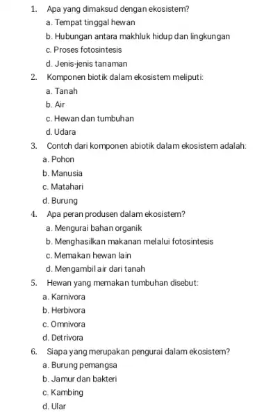 1. Apa yang dimaksud dengan ekosistem? a. Tempat tinggal hewan b. Hubungan antara makhluk hidup dan lingkungan c. Proses fotosintesis d. Jenis-jenis tanaman 2.