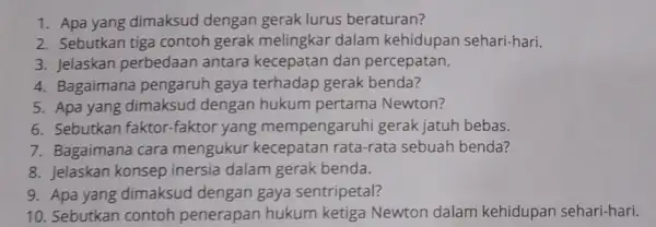 1. Apa yang dimaksud dengan gerak lurus beraturan? 2. Sebutkan tiga contoh gerak melingkar dalam kehidupan sehari-hari. 3. Jelaskan perbedaan antara kecepatan dan percepatan.