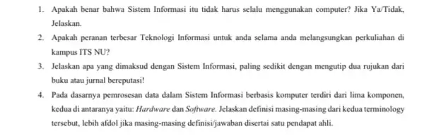 1. Apakah benar bahwa Sistem Informasi itu tidak harus selalu menggunakan computer? Jika Ya/Tidak, Jelaskan. 2. Apakah peranan terbesar Teknologi Informasi untuk anda selama