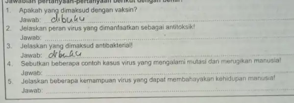 1. Apakah yang dimaksud dengan vaksin? Jawab: __ 2. Jelaskan peran virus yang dimanfaatkan sebagai antitoksik! Jawab: __ 3. Jelaskan yang dimaksud antibakterial! Jawab: