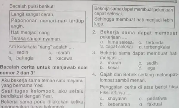 1 Bacalah puisi berikut! Langit sangat cerah. Pepohonan menari-nari tertiup angin. Hati menjadi riang. Terasa sangat nyaman. Arti kosakata "riang" adalah __ a. sedih