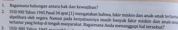 1. Bagaimana hubungan antara hak dan kewajiban? 2. UUD NRI Tahun 1945 Pasal 34 ayat (1)mengatakan bahwa, fakir miskin dan anak-anak terlanta dipelihara oleh