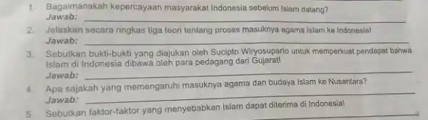 1. Bagaimanakah kepercayaan masyarakat Indonesia sebelum Islam datang? Jawab: __ 2. Jelaskan secara ringkas tiga teori tentang proses masuknya agama Islam ke Indonesial Jawab: