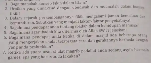 1. Bagaimanakah konsep Fikih dalam Islam? 2. Uraikan yang dimaksud dengan ubudiyah dan muamalah dalam konsep fikih! 3. Dalam sejarah perkembanga nnya fikih mengalami