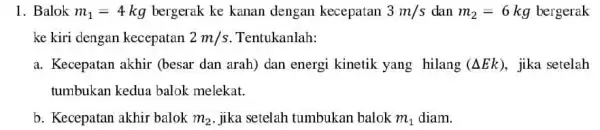 1. Balok m_(1)=4kg bergerak ke kanan dengan kecepatan 3m/s dan m_(2)=6 kg bergerak ke kiri dengan kecepatan 2m/s Tentukanlah: a. Kecepatan akhir (besar dan