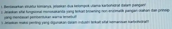 1. Berdasarkan struktur kimianya jelaskan dua kelompok utama karbohidrat dalam pangan! 2. Jelaskan sifat fungsional monosakarida yang terkait browning non enzimatik pangan olahan dan