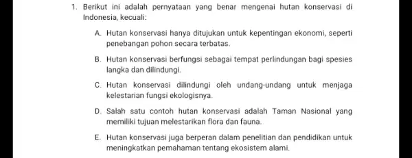 1. Berikut ini adalah pernyataan yang benar mengenai hutan konservasi di Indonesia, kecuali: A. Hutan konservasi hanya ditujukan untuk kepentingan ekonomi seperti penebangan pohon