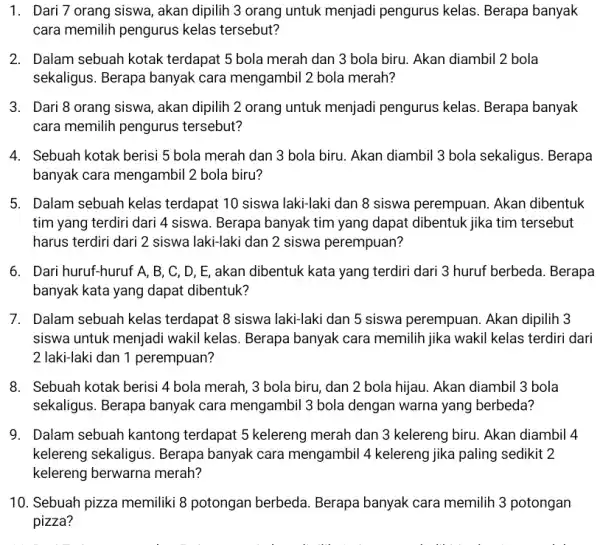 1. Dari 7 orang siswa, akan dipilih 3 orang untuk menjadi pengurus kelas. Berapa banyak cara memilih pengurus kelas tersebut? 2. Dalam sebuah kotak