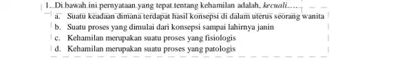 1. Di bawah ini pernyataan yang tepat tentang kehamilan adalah, kecuali. __ a. Suatu keadaan dimana terdapat hasil konsepsi di dalam uterus seorang wanita