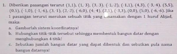 1. Diberikan pasangan terurut (1,1 ), (1,-3),(3,-3),(-1,-2),(-1,1),(4,3),(-3,-4),(5,5) (0,5),(-1,0),(-1,6),(3,1),(2,2),(6,0),(4,4),(2,1),(-3,3),(0,0),(5,0),(-6,6) Jika 1 pasangan terurut merukan sebuah titik yang unamakan dengan 1 huruf Abjad, maka: a. Gambarlah