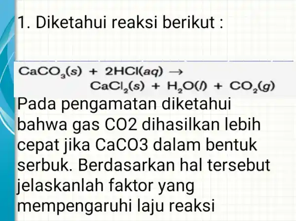 1. Dike tahu i reak si berikut : CaCO_(3)(s)+2HCl(aq)arrow CaCl_(2)(s)+H_(2)O(I)+CO_(2)(g) Pada pe ngamatan dike tahui bahwa gas CO2 dihasilka n lebih cepat lika CaCO3