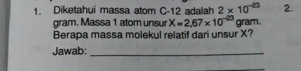 1. Diketahui massa atom C -12 adalah 2times 10^-23 gram . Massa 1 atom unsur X=2,67times 10^-23 gram. Berapa massa molekul relatif dari unsur