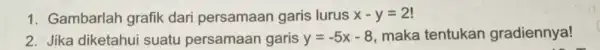 1. Gambarlah grafik dari persamaan garis lurus x-y=2! 2. Jika diketahui suatu persamaan garis y=-5x-8 maka tentukan gradiennya!