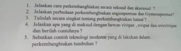 1. Jelaskan cara perkembangbiakan secara seksual dan aksessual? 2. Jelaskan perbedaan perkembangbiakan angiospermae dan Gymnospermae? 3. Tulislah secara singkat tentang perkembangbiakan lumut? 4. Jelaskan