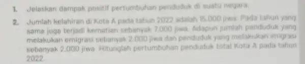 1. Jelaskan dampak positif pertumbuhan penduduk di suatu negara. 2. Jumlah kelahiran di Kota A pada tahun 2022 adalah 15.000 jiwa. Pada tahun yang