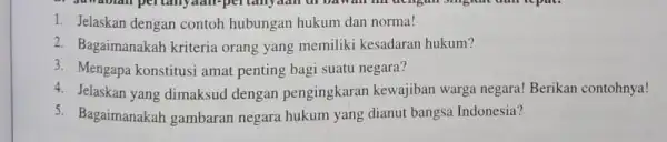 1. Jelaskan dengan contoh hubungan hukum dan norma! 2. Bagaimanakah kriteria orang yang memiliki kesadaran hukum? 3. Mengapa konstitusi amat penting bagi suatu negara?