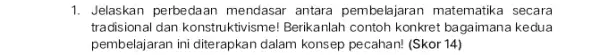 1. Jelaskan perbedaan mendasar antara pembelajaran matematika secara tradisional dan konstruktivisme!Berikanlah contoh konkret bagaimana kedua pembelajaran ini diterapkan dalam konsep pecahan! (Skor 14)