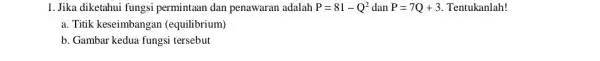 1. Jika diketahui fungsi permintaan dan penawaran adalah P=81-Q^2 dan P=7Q+3 Tentukanlah! a. Titik keseimbangan (equilibrium) b. Gambar kedua fungsi tersebut