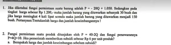 1. Jika diketahui fungsi permintaan suatu barang adalah P=-20Q+1.050. Sedangkan pada tingkat harga sebesar Rp1.200, - maka jumlah barang yang ditawarkan sebanyak 30 buah