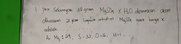 1. Jika Sebanyak 38 gram mathrm(MgSO)_(4) times mathrm(H)_(2) mathrm(O) dipanaskan akan dihasilkan 20 gram Senyawa anhidrat mathrm(MgSO)_(4) maka harga x adalah. [ operatorname(Ar) mathrm(Mg):