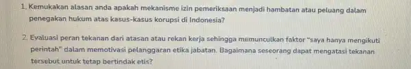 1. Kemukakan alasan anda apakah mekanisme izin pemeriksaan menjadi hambatan atau peluang dalam penegakan hukum atas kasus-kasus korupsi di Indonesia? 2. Evaluasi peran tekanan