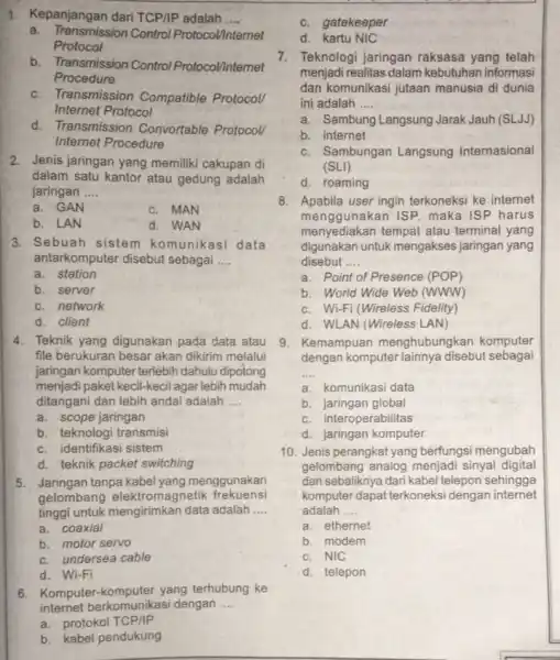 1. Kepanjangan dari TCP/IP adalah __ a. Transmission Control Protocol/Internet Protocol b. Transmission Control Protocol/Internet Procedure c. Transmission Compatible Protocol/ Internet Protocol d. Transmission