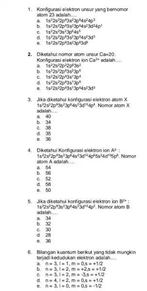 1. Konfigurasi elektron unsur yang bernomor atom 23 adalah __ a. 1s^22s^22p^63s^23p^64s^24p^3 b. 1s^22s^22p^63s^23p^64s^23d^24p^1 1s^22s^23s^23p^64s^5 d. 1s^22s^22p^63s^23p^64s^23d^3 1s^22s^22p^63s^23p^63d^5 2. Diketahui nomor atom unsur Ca=20