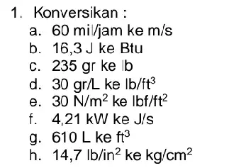 1. Konversikan : a 60mil/jam kem/s b. 16,3 J ke Btu c. 235 gr ke lb d 30gr/Lkelb/ft^3 e 30N/m^2kelbf/ft^2 f 4,21kWkeJ/s g. 610Lkeft^3