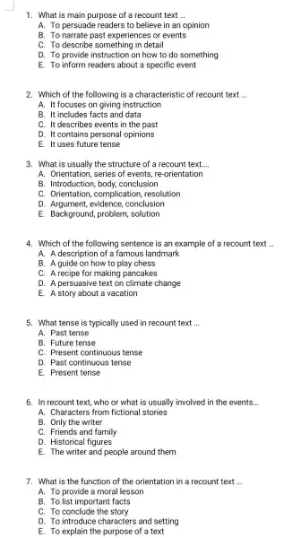 1. What is main purpose of a recount text __ A. To persuade readers to believe in an opinion B. To narrate past experiences