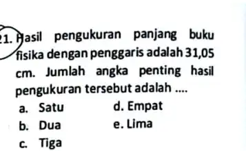 1. Masil pengukurar panjang buku fisika dengan penggaris adalah 31,05 cm. Jumlah angka penting hasil pengukuran tersebut adalah __ a. Satu d. Empat b.