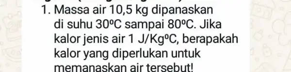 1. Massa air 10,5 kg dipanaskan di suhu 30^circ C sampai 80^circ C Jika kalor jenis air 1J/Kg^0C berapakah kalor yang diperlukan untuk memanaskan