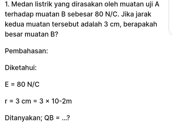 1. Medan listrik yang dirasakan oleh muatan uji A terhadap muatan B sebesar 80N/C . Jika jarak kedua muatan tersebut adalah 3 cm, berapakah